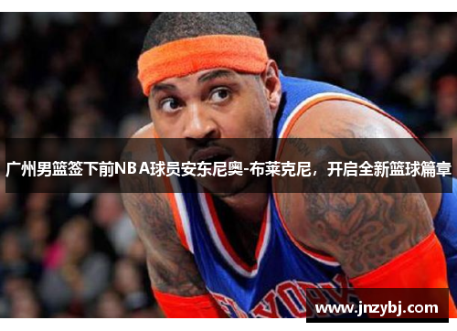 广州男篮签下前NBA球员安东尼奥-布莱克尼，开启全新篮球篇章