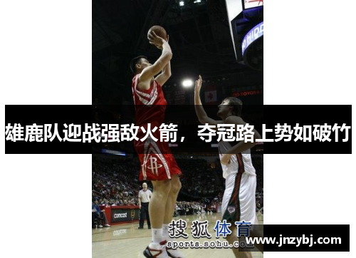 雄鹿队迎战强敌火箭，夺冠路上势如破竹