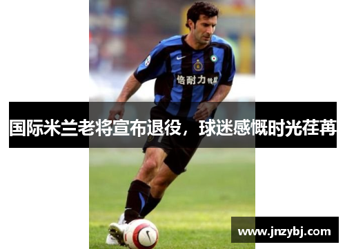 国际米兰老将宣布退役，球迷感慨时光荏苒